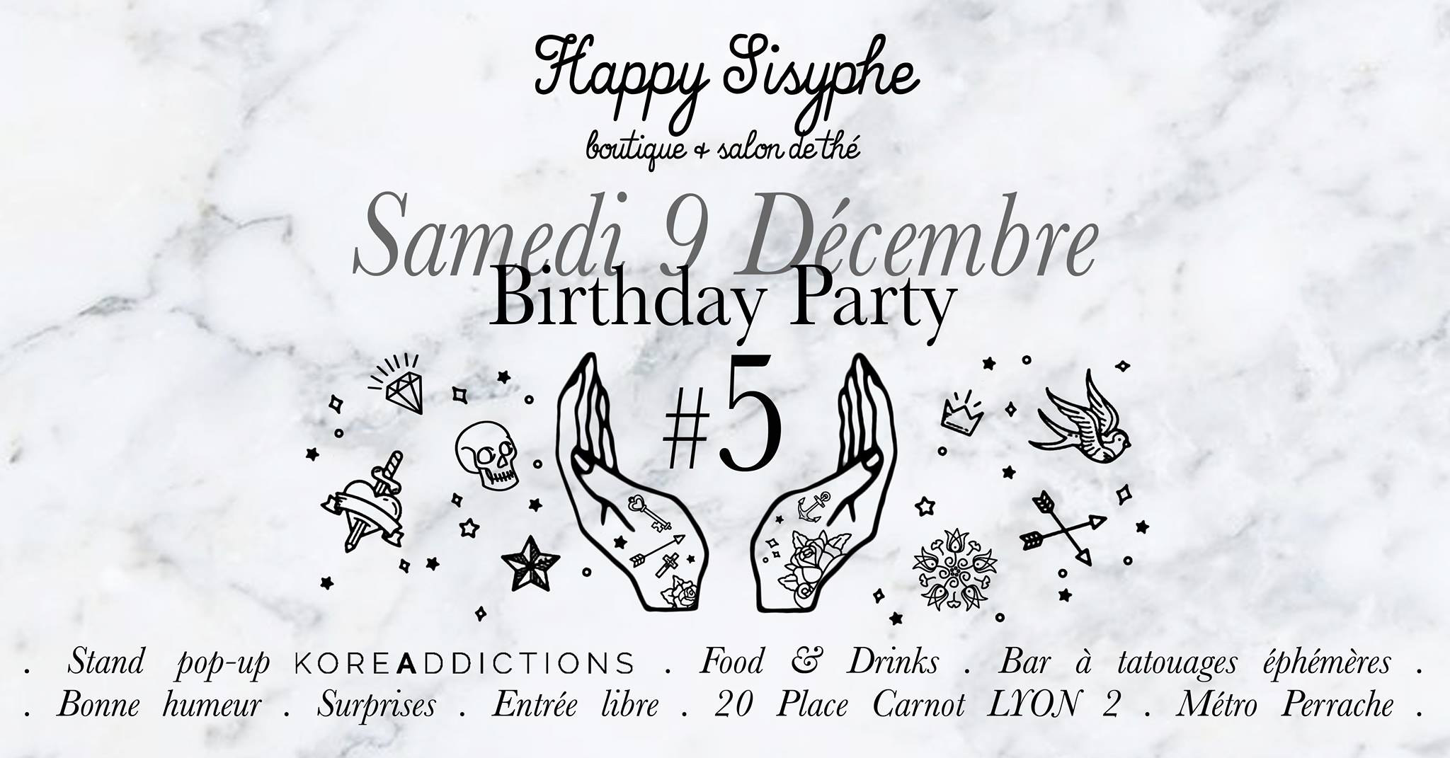 Samedi 9 Décembre 2017, venez célébrer avec nous les 5 ans de Happy Sisyphe ! S T A N D P O P - U P K O R E A D D I C T I O N S Pour l'occasion, nous accueillons un cutie petit stand des cosmétiques coréens de l'E-shop lyonnais qui a ouvert à la rentrée : www.koreaddictions.fr Déborah, la créatrice du site, sera là pour vous conseiller et vous parler de sa sélection beaucoup trop mignonne ! F O O D & D R I N K S Comme à notre habitude, on vous prépare des gourmandises et de quoi trinquer à nos 5 ans passés avec vous ♡ B A R À T A T O U A G E S É P H É M È R E S Parce que c'est fun et qu'on adore les tatouages, vous pourrez vous faire tatouer sans pression gratuitement et sans douleur ! Vous êtes plutôt coeur anatomique badass ou bouquet de roses romantique ? A vous de choisir parmi le gros gros choix de motifs choisis pour l'évènement. B O N N E H U M E U R Évidemment ! S U R P R I S E S C'est plus des surprises si je vous le dis ☺ E N T R É E L I B R E La boutique ouvre à 10h30 mais nous seront opérationnelles à partir de 14h et on sortira le pétillant vers 18h. S E E Y A ♡