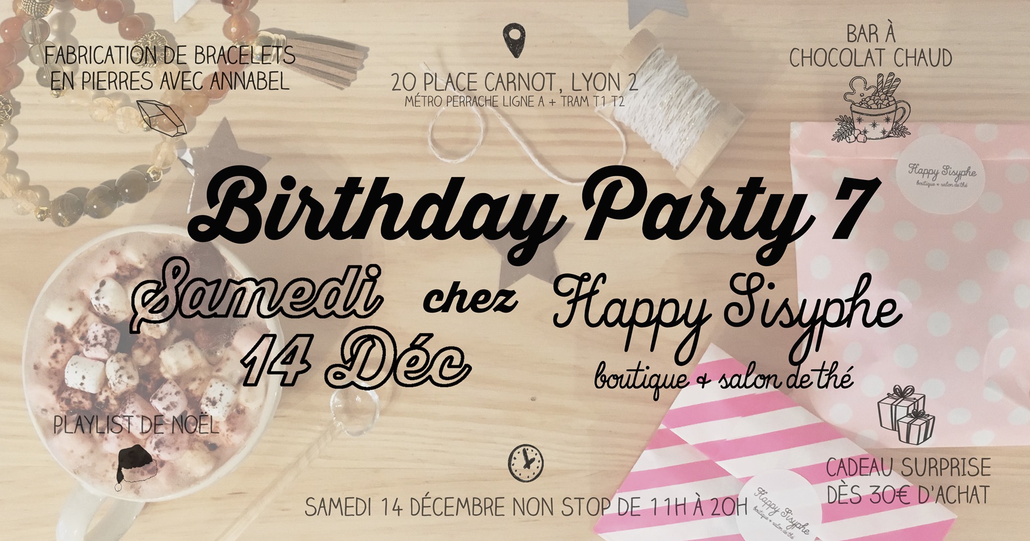 Happy Sisyphe vous invite à sa Birthday Party numéro 7 ! Oui vous avez bien lu : 7 ANS ! Pour vous remercier d'être toujours là et de continuer à découvrir nos petits trésors au fil des années, on vous prépare comme à notre habitude une journée cosy et pleines de surprises! ⬧ FABRICATION DE BRACELET EN PIERRES AVEC ANNABEL Annabel de @pimpmycrystals tiendra un petit stand pour vous fabriquer des bracelets en pierres selon vos besoins grâce aux vertus des cristaux. De 15h à 18h, prévoir 10 à 15min de petite consultation + fabrication. A partir de 15€ le bracelet, paiement en espèce, chèque, Lydia & Paypal. ⬧ BAR A CHOCOLAT CHAUD Servez vous un chocolat chaud dans lequel vous pourrez rajouter des mini marshmallows, de la chantilly, des épices, et d'autres gourmandises. C'est offert ! ⬧ CADEAU SURPRISE DES 30€ D'ACHAT A choisir sous le sapin, pour 30€ dépensé dans la boutique! ⬧ PLAYLIST DE NOËL RDV Samedi 14 Décembre Ouvert NON STOP de 11h à 20h. Happy Sisyphe, boutique & salon de thé 20, Place Carnot Lyon 2ème (métro/tram Perrache