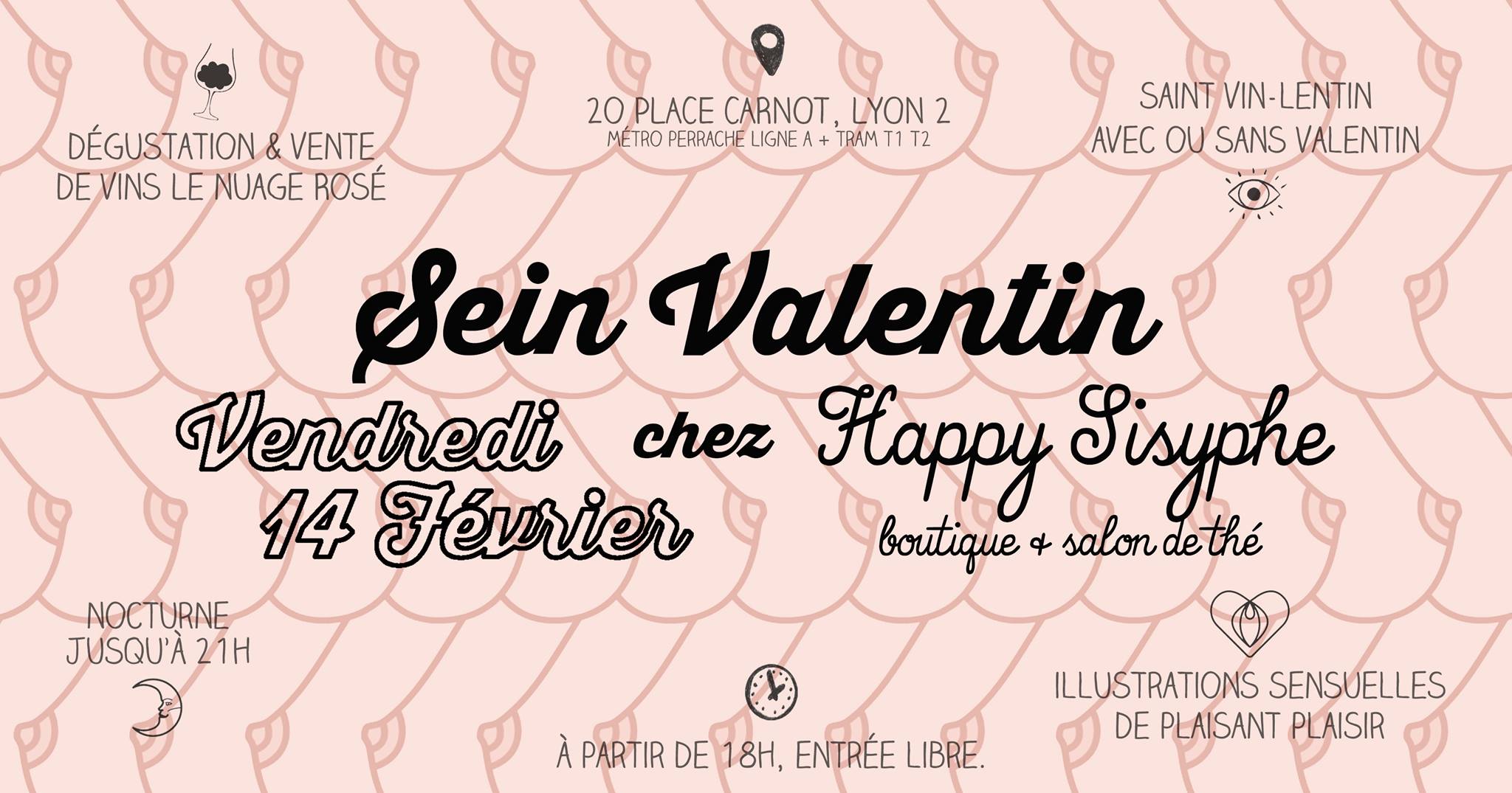 Happy Sisyphe vous invite à venir fêter sa Sein Valentin le Vendredi 14 Février à partir de 18h ! Au programme : ♥ DÉGUSTATION & VENTE DE VINS LE NUAGE ROSÉ Maurane & Florian, alias Le Nuage Rosé vous offre une dégustation de vins sur une sélection spéciale Saint-Valentin de bouteilles de petits producteurs locaux. Vous pourrez goûter et même repartir avec "la maitresse" & "le libertin" si vous êtes séduits par leur cépage.. Dégustation offerte, bouteille de vin à partir de 10,90€. ♥ SAINT VIN-LENTIN AVEC OU SANS VALENTIN Soirée ouverte à tous, seul ou accompagné, à partir de 18h. Un bon moment à partager un verre de vin à la main et évidemment quelques gourmandises sucrées-salées à grignoter.. ♥ ILLUSTRATIONS SENSUELLES DE PLAISANT PLAISIR Découvrez les illustrations de Sophie, alias Plaisant plaisir, qui vous fait voyager au cœur de la sensualité & plus si affinités.. Vous apercevez déjà ses des-seins sur le flyer issus de son motif "Boobtiful". Ses affiches et badges seront dispos à la vente en boutique à partir du 14 Février. ♥ NOCTURNE JUSQU'A 21H La boutique restera ouverte jusqu'à 21h, l'occasion d'un shopping nocturne ou d'une découverte de la boutique si les horaires habituels ne sont pas compatibles avec les vôtres.. RDV le Vendredi 14 Février chez Happy Sisyphe 20 Place Carnot Lyon 2ème (métro et tram Perrache à 2min) Entrée libre. A partir de 18h, fermeture à 21h.