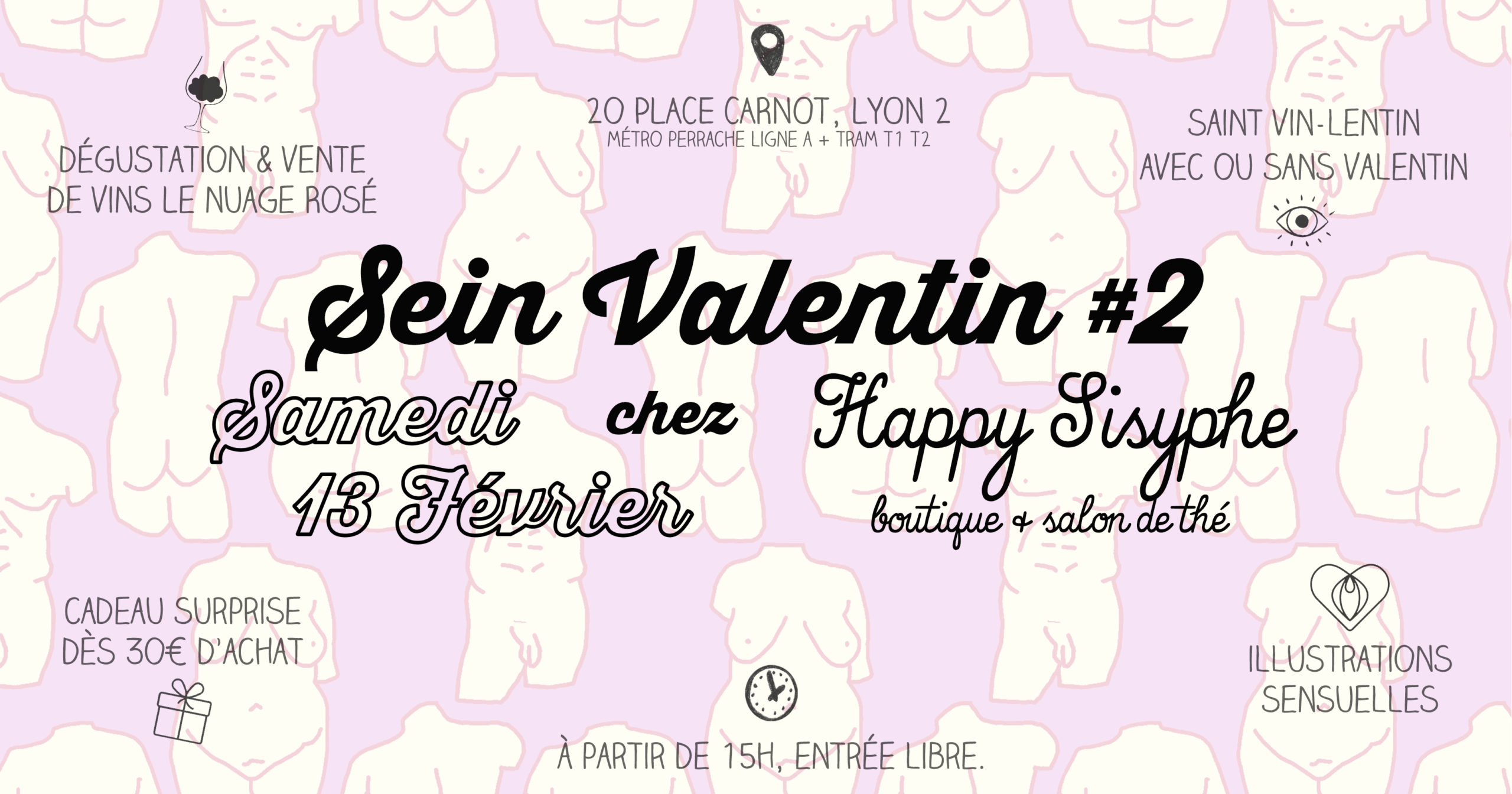 2ème édition de la Sein Valentin chez Happy Sisyphe ! RDV Samedi 13 Février à partir de 15h avec au programme : ♥ DÉGUSTATION & VENTE DE VINS LE NUAGE ROSÉ Maurane & Florian, alias @nuagerosevins vous offre une dégustation de vins sur une sélection spéciale Saint-Valentin de bouteilles de petits producteurs locaux. Vous pourrez goûter et même repartir avec "la maitresse" et "le libertin" si vous êtes séduits par leur cépage.. Dégustation offerte, bouteille de vin à partir de 10,90€. ♥ SAINT VIN-LENTIN AVEC OU SANS VALENTIN Aprèm ouverte à tous, seul ou accompagné, à partir de 15h. Un bon moment à partager masqué en cette période morose... ♥ ILLUSTRATIONS SENSUELLES Découvrez une collection d'illustrations et de créations qui vous feront voyager au cœur de la sensualité & plus si affinités.. ♥ CADEAU SURPRISE DES 30€ D'ACHATS Exit la boîte de chocolat et les roses, et repartez avec un Happy cadeau surprise pour 30€ d'achats dans la boutique ! RDV le Samedi 13 Février chez Happy Sisyphe 20 Place Carnot Lyon 2ème (métro et tram Perrache à 2min) Entrée libre. A partir de 15h, fermeture à 18h.